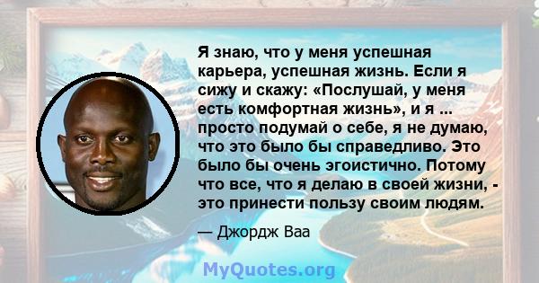 Я знаю, что у меня успешная карьера, успешная жизнь. Если я сижу и скажу: «Послушай, у меня есть комфортная жизнь», и я ... просто подумай о себе, я не думаю, что это было бы справедливо. Это было бы очень эгоистично.