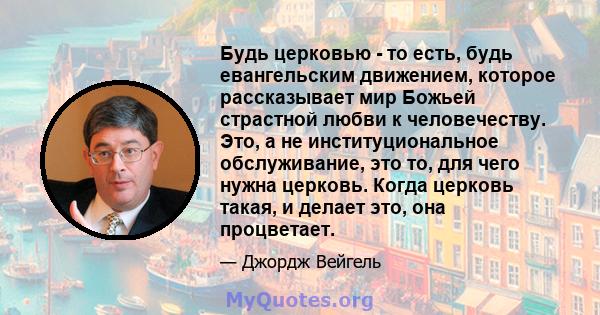 Будь церковью - то есть, будь евангельским движением, которое рассказывает мир Божьей страстной любви к человечеству. Это, а не институциональное обслуживание, это то, для чего нужна церковь. Когда церковь такая, и