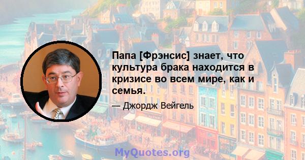 Папа [Фрэнсис] знает, что культура брака находится в кризисе во всем мире, как и семья.