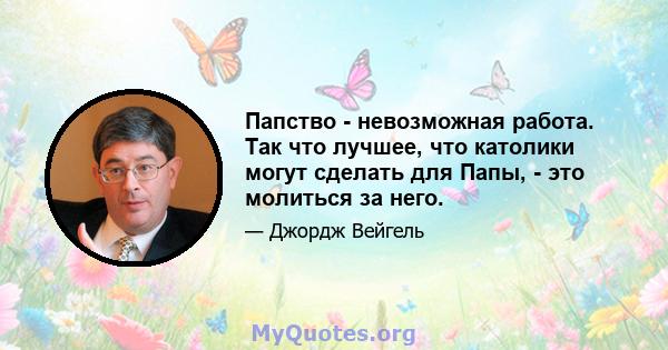 Папство - невозможная работа. Так что лучшее, что католики могут сделать для Папы, - это молиться за него.