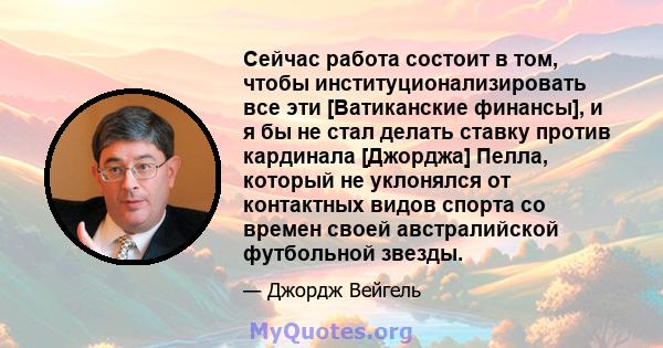 Сейчас работа состоит в том, чтобы институционализировать все эти [Ватиканские финансы], и я бы не стал делать ставку против кардинала [Джорджа] Пелла, который не уклонялся от контактных видов спорта со времен своей