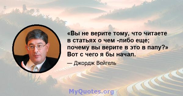 «Вы не верите тому, что читаете в статьях о чем -либо еще; почему вы верите в это в папу?» Вот с чего я бы начал.