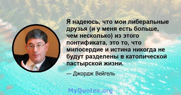 Я надеюсь, что мои либеральные друзья (и у меня есть больше, чем несколько) из этого понтификата, это то, что милосердие и истина никогда не будут разделены в католической пастырской жизни.