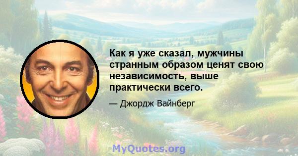 Как я уже сказал, мужчины странным образом ценят свою независимость, выше практически всего.