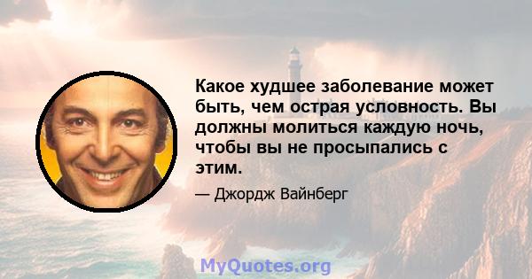 Какое худшее заболевание может быть, чем острая условность. Вы должны молиться каждую ночь, чтобы вы не просыпались с этим.