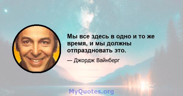 Мы все здесь в одно и то же время, и мы должны отпраздновать это.