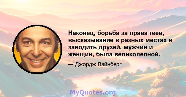 Наконец, борьба за права геев, высказывание в разных местах и ​​заводить друзей, мужчин и женщин, была великолепной.