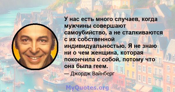 У нас есть много случаев, когда мужчины совершают самоубийство, а не сталкиваются с их собственной индивидуальностью. Я не знаю ни о чем женщина, которая покончила с собой, потому что она была геем.