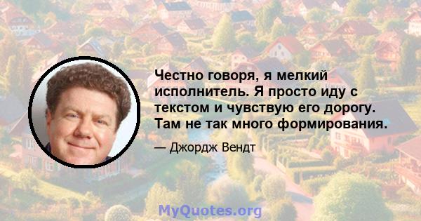 Честно говоря, я мелкий исполнитель. Я просто иду с текстом и чувствую его дорогу. Там не так много формирования.