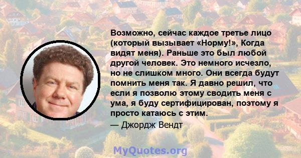 Возможно, сейчас каждое третье лицо (который вызывает «Норму!», Когда видят меня). Раньше это был любой другой человек. Это немного исчезло, но не слишком много. Они всегда будут помнить меня так. Я давно решил, что