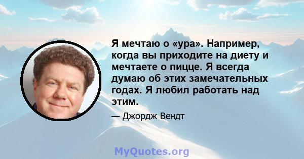 Я мечтаю о «ура». Например, когда вы приходите на диету и мечтаете о пицце. Я всегда думаю об этих замечательных годах. Я любил работать над этим.