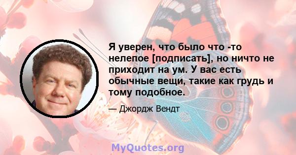 Я уверен, что было что -то нелепое [подписать], но ничто не приходит на ум. У вас есть обычные вещи, такие как грудь и тому подобное.