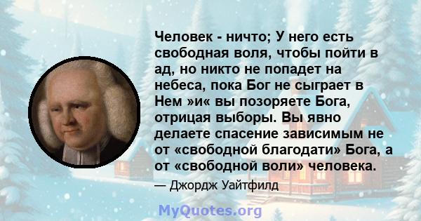 Человек - ничто; У него есть свободная воля, чтобы пойти в ад, но никто не попадет на небеса, пока Бог не сыграет в Нем »и« вы позоряете Бога, отрицая выборы. Вы явно делаете спасение зависимым не от «свободной