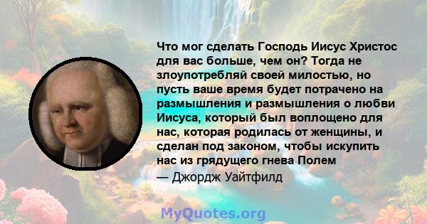 Что мог сделать Господь Иисус Христос для вас больше, чем он? Тогда не злоупотребляй своей милостью, но пусть ваше время будет потрачено на размышления и размышления о любви Иисуса, который был воплощено для нас,