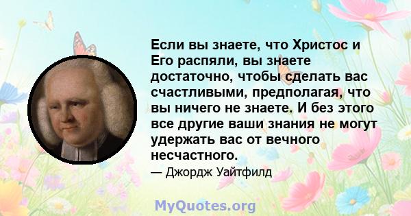 Если вы знаете, что Христос и Его распяли, вы знаете достаточно, чтобы сделать вас счастливыми, предполагая, что вы ничего не знаете. И без этого все другие ваши знания не могут удержать вас от вечного несчастного.