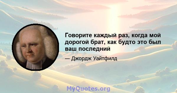 Говорите каждый раз, когда мой дорогой брат, как будто это был ваш последний