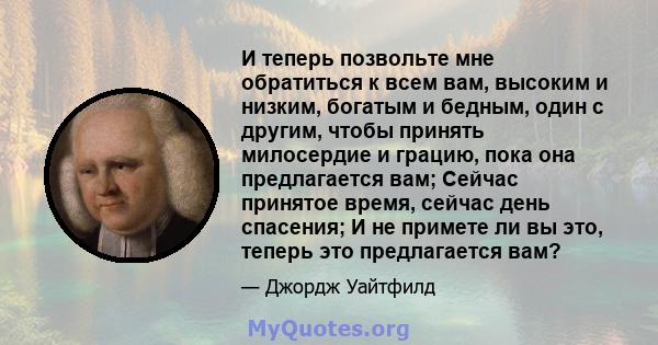 И теперь позвольте мне обратиться к всем вам, высоким и низким, богатым и бедным, один с другим, чтобы принять милосердие и грацию, пока она предлагается вам; Сейчас принятое время, сейчас день спасения; И не примете ли 