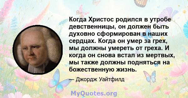 Когда Христос родился в утробе девственницы, он должен быть духовно сформирован в наших сердцах. Когда он умер за грех, мы должны умереть от греха. И когда он снова встал из мертвых, мы также должны подняться на