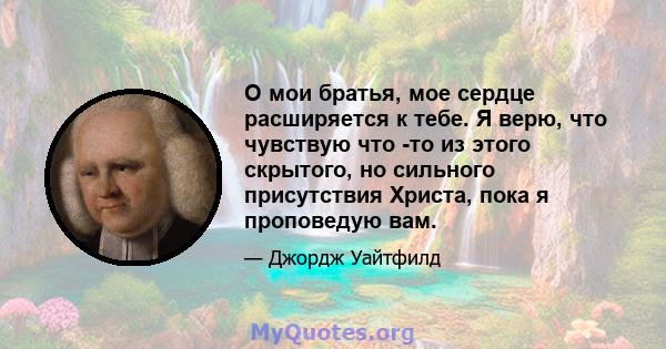 О мои братья, мое сердце расширяется к тебе. Я верю, что чувствую что -то из этого скрытого, но сильного присутствия Христа, пока я проповедую вам.