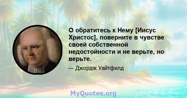 О обратитесь к Нему [Иисус Христос], поверните в чувстве своей собственной недостойности и не верьте, но верьте.