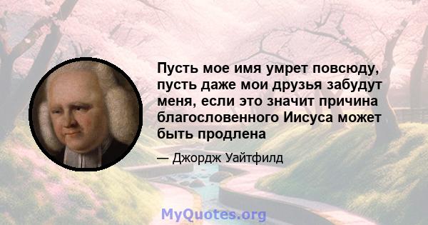 Пусть мое имя умрет повсюду, пусть даже мои друзья забудут меня, если это значит причина благословенного Иисуса может быть продлена