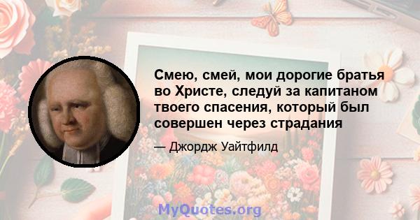 Смею, смей, мои дорогие братья во Христе, следуй за капитаном твоего спасения, который был совершен через страдания