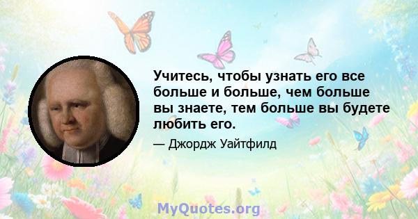 Учитесь, чтобы узнать его все больше и больше, чем больше вы знаете, тем больше вы будете любить его.