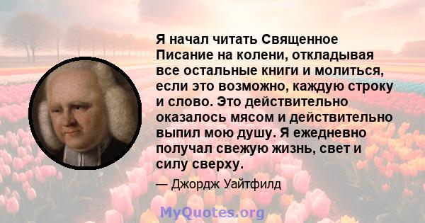 Я начал читать Священное Писание на колени, откладывая все остальные книги и молиться, если это возможно, каждую строку и слово. Это действительно оказалось мясом и действительно выпил мою душу. Я ежедневно получал