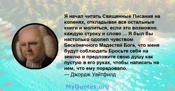 Я начал читать Священные Писания на коленях, откладывая все остальные книги и молиться, если это возможно, каждую строку и слово ... Я был бы настолько одолел чувством Бесконечного Мадестей Бога, что меня будут