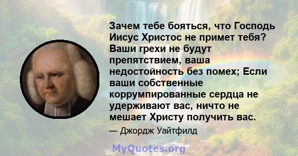 Зачем тебе бояться, что Господь Иисус Христос не примет тебя? Ваши грехи не будут препятствием, ваша недостойность без помех; Если ваши собственные коррумпированные сердца не удерживают вас, ничто не мешает Христу