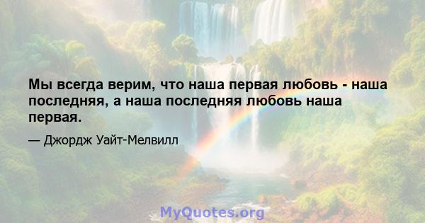 Мы всегда верим, что наша первая любовь - наша последняя, ​​а наша последняя любовь наша первая.