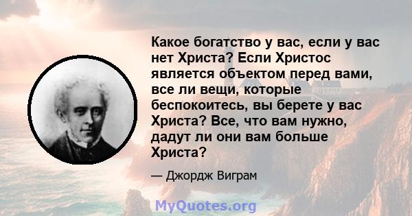 Какое богатство у вас, если у вас нет Христа? Если Христос является объектом перед вами, все ли вещи, которые беспокоитесь, вы берете у вас Христа? Все, что вам нужно, дадут ли они вам больше Христа?