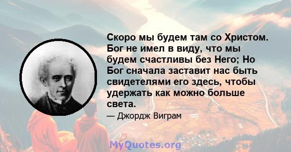 Скоро мы будем там со Христом. Бог не имел в виду, что мы будем счастливы без Него; Но Бог сначала заставит нас быть свидетелями его здесь, чтобы удержать как можно больше света.