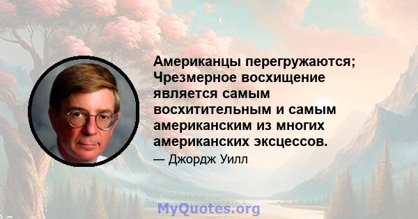 Американцы перегружаются; Чрезмерное восхищение является самым восхитительным и самым американским из многих американских эксцессов.