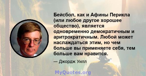 Бейсбол, как и Афины Перикла (или любое другое хорошее общество), является одновременно демократичным и аритрократичным. Любой может наслаждаться этим, но чем больше вы применяете себя, тем больше вам нравится.