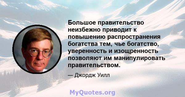 Большое правительство неизбежно приводит к повышению распространения богатства тем, чье богатство, уверенность и изощренность позволяют им манипулировать правительством.