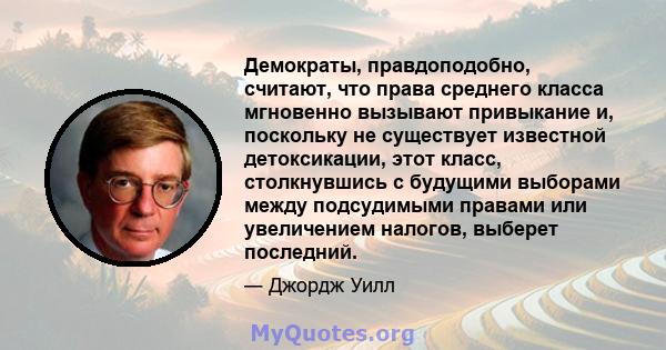 Демократы, правдоподобно, считают, что права среднего класса мгновенно вызывают привыкание и, поскольку не существует известной детоксикации, этот класс, столкнувшись с будущими выборами между подсудимыми правами или