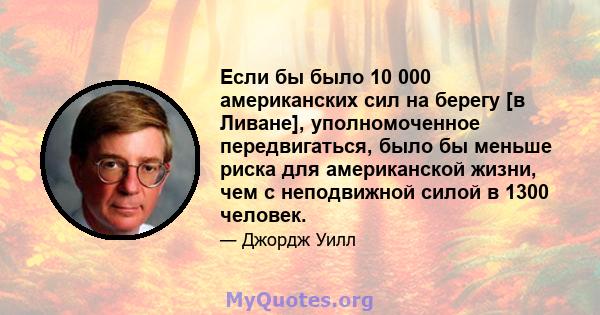 Если бы было 10 000 американских сил на берегу [в Ливане], уполномоченное передвигаться, было бы меньше риска для американской жизни, чем с неподвижной силой в 1300 человек.