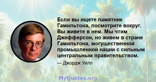 Если вы ищете памятник Гамильтона, посмотрите вокруг. Вы живете в нем. Мы чтим Джефферсон, но живем в стране Гамильтона, могущественной промышленной нации с сильным центральным правительством.