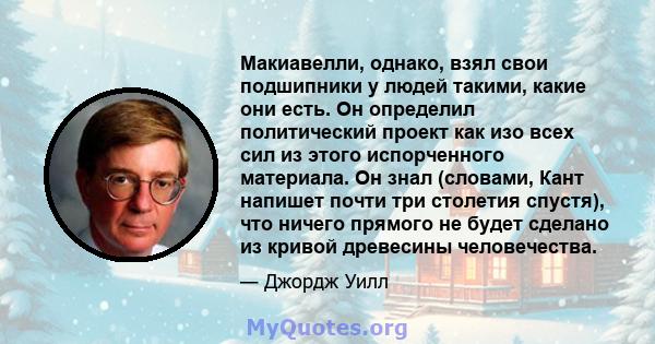 Макиавелли, однако, взял свои подшипники у людей такими, какие они есть. Он определил политический проект как изо всех сил из этого испорченного материала. Он знал (словами, Кант напишет почти три столетия спустя), что