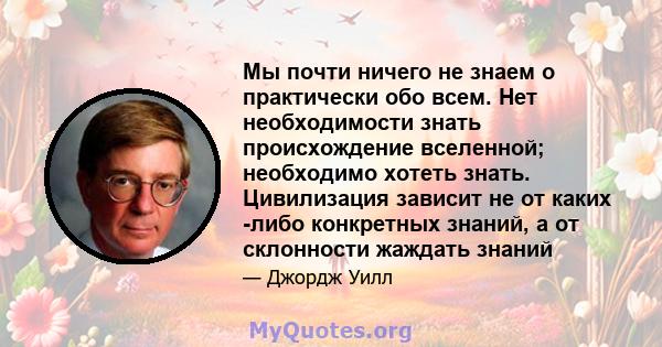 Мы почти ничего не знаем о практически обо всем. Нет необходимости знать происхождение вселенной; необходимо хотеть знать. Цивилизация зависит не от каких -либо конкретных знаний, а от склонности жаждать знаний