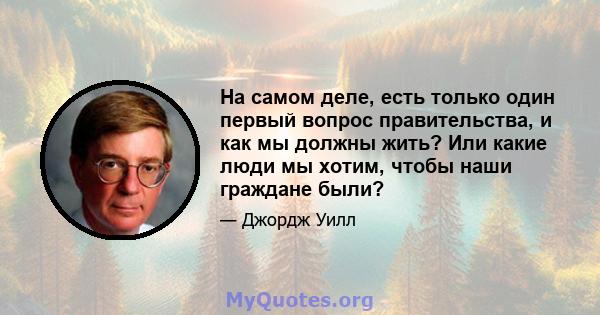 На самом деле, есть только один первый вопрос правительства, и как мы должны жить? Или какие люди мы хотим, чтобы наши граждане были?