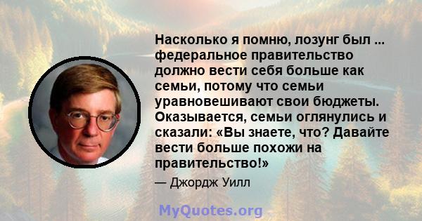 Насколько я помню, лозунг был ... федеральное правительство должно вести себя больше как семьи, потому что семьи уравновешивают свои бюджеты. Оказывается, семьи оглянулись и сказали: «Вы знаете, что? Давайте вести