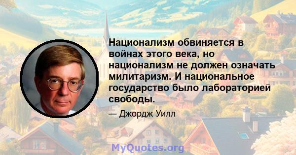 Национализм обвиняется в войнах этого века, но национализм не должен означать милитаризм. И национальное государство было лабораторией свободы.