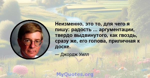 Неизменно, это то, для чего я пишу: радость ... аргументации, твердо выдвинутого, как гвоздь, сразу же, его голова, приличная к доске.