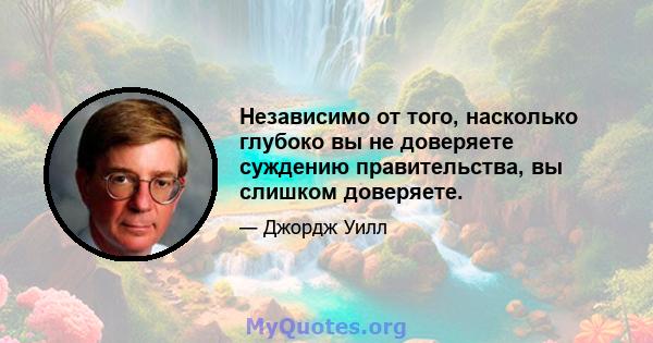 Независимо от того, насколько глубоко вы не доверяете суждению правительства, вы слишком доверяете.