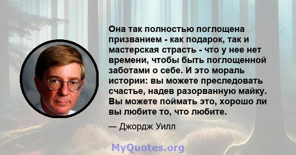 Она так полностью поглощена призванием - как подарок, так и мастерская страсть - что у нее нет времени, чтобы быть поглощенной заботами о себе. И это мораль истории: вы можете преследовать счастье, надев разорванную