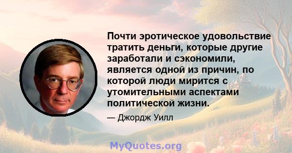 Почти эротическое удовольствие тратить деньги, которые другие заработали и сэкономили, является одной из причин, по которой люди мирится с утомительными аспектами политической жизни.