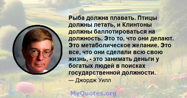 Рыба должна плавать. Птицы должны летать, и Клинтоны должны баллотироваться на должность. Это то, что они делают. Это метаболическое желание. Это все, что они сделали всю свою жизнь, - это занимать деньги у богатых