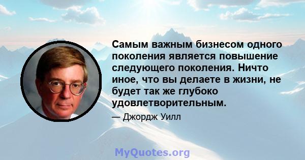 Самым важным бизнесом одного поколения является повышение следующего поколения. Ничто иное, что вы делаете в жизни, не будет так же глубоко удовлетворительным.